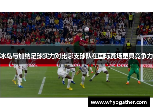 冰岛与加纳足球实力对比哪支球队在国际赛场更具竞争力
